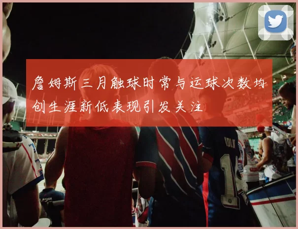 詹姆斯三月触球时常与运球次数均创生涯新低表现引发关注