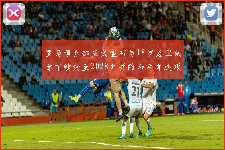罗马俱乐部正式宣布与18岁后卫纳尔丁续约至2028年并附加两年选项