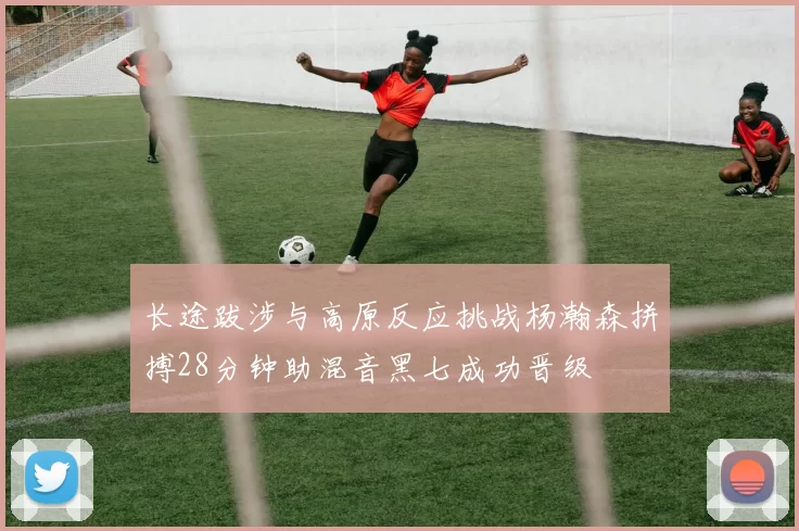 长途跋涉与高原反应挑战杨瀚森拼搏28分钟助混音黑七成功晋级
