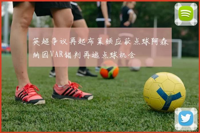 英超争议再起布莱顿应获点球阿森纳因VAR错判再逃点球机会