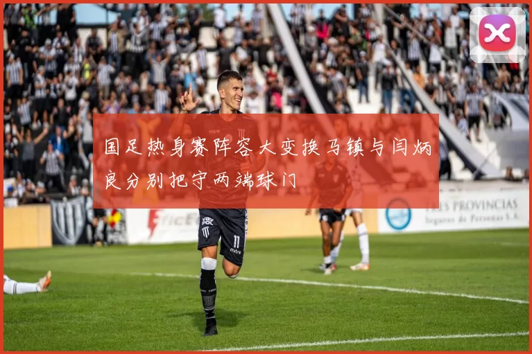 国足热身赛阵容大变换马镇与闫炳良分别把守两端球门