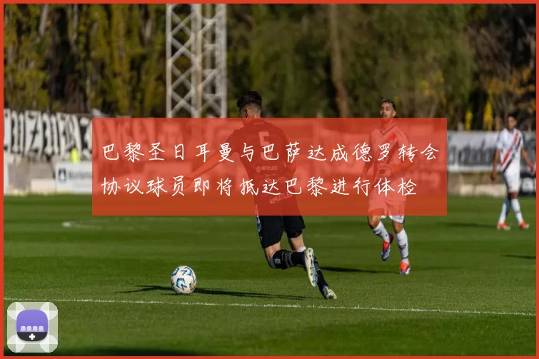 巴黎圣日耳曼与巴萨达成德罗转会协议球员即将抵达巴黎进行体检