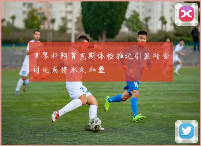 津琴科阿贾克斯体检推迟引发转会讨论或将永久加盟