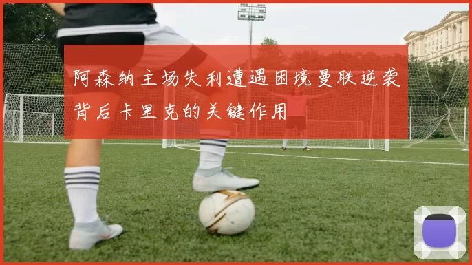 阿森纳主场失利遭遇困境曼联逆袭背后卡里克的关键作用