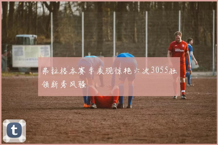 弗拉格本赛季表现惊艳六次3055独领新秀风骚