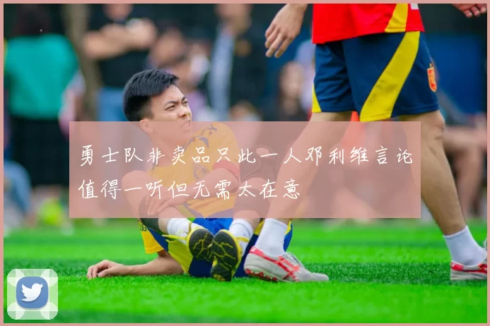 勇士队非卖品只此一人邓利维言论值得一听但无需太在意