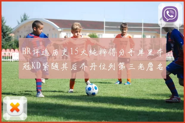 BR评选历史15大纯粹得分手库里夺冠KD紧随其后乔丹位列第三老詹名列第五
