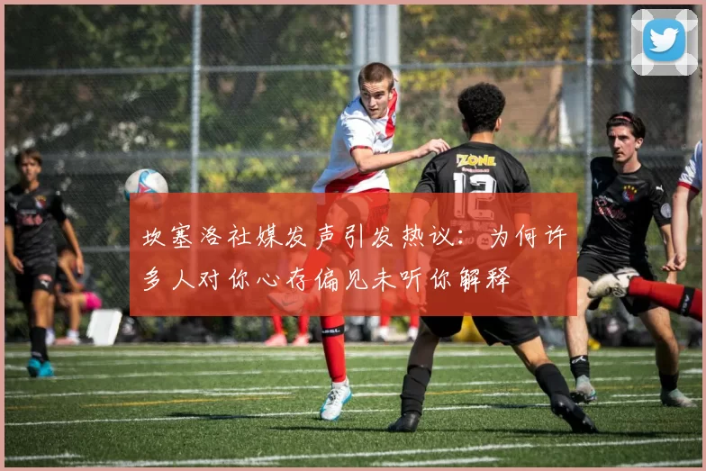 坎塞洛社媒发声引发热议：为何许多人对你心存偏见未听你解释