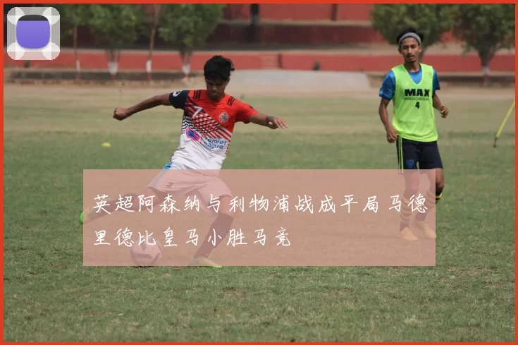 英超阿森纳与利物浦战成平局马德里德比皇马小胜马竞