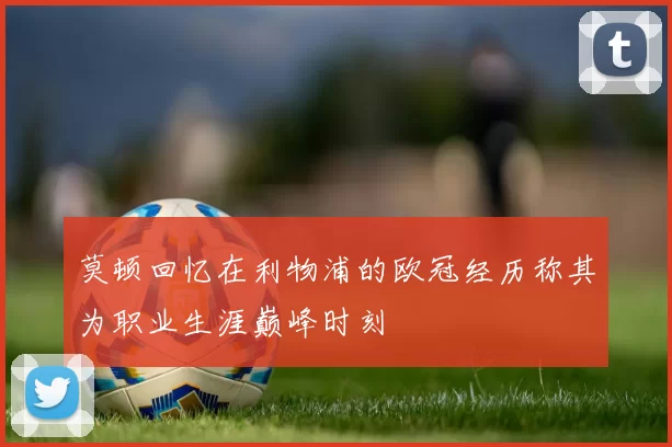 莫顿回忆在利物浦的欧冠经历称其为职业生涯巅峰时刻