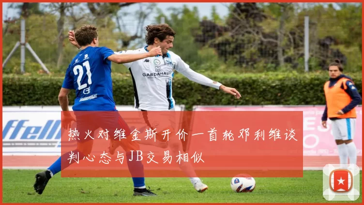 热火对维金斯开价一首轮邓利维谈判心态与JB交易相似