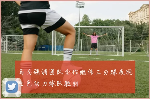 乌戈强调团队合作继伟三分球表现出色助力球队胜利