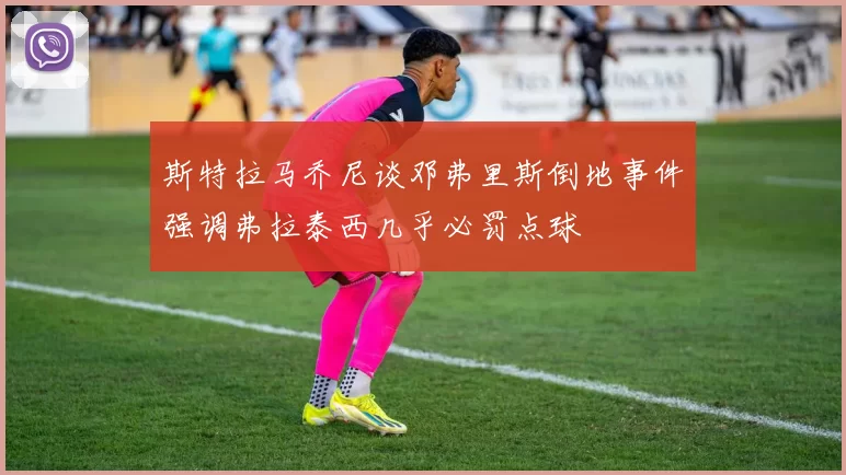 斯特拉马乔尼谈邓弗里斯倒地事件强调弗拉泰西几乎必罚点球