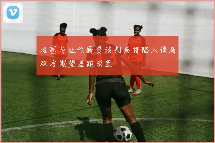 活塞与杜伦薪资谈判或将陷入僵局双方期望差距明显