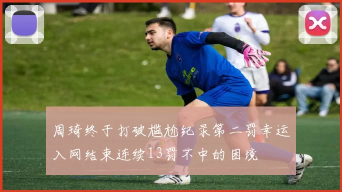 周琦终于打破尴尬纪录第二罚幸运入网结束连续13罚不中的困境