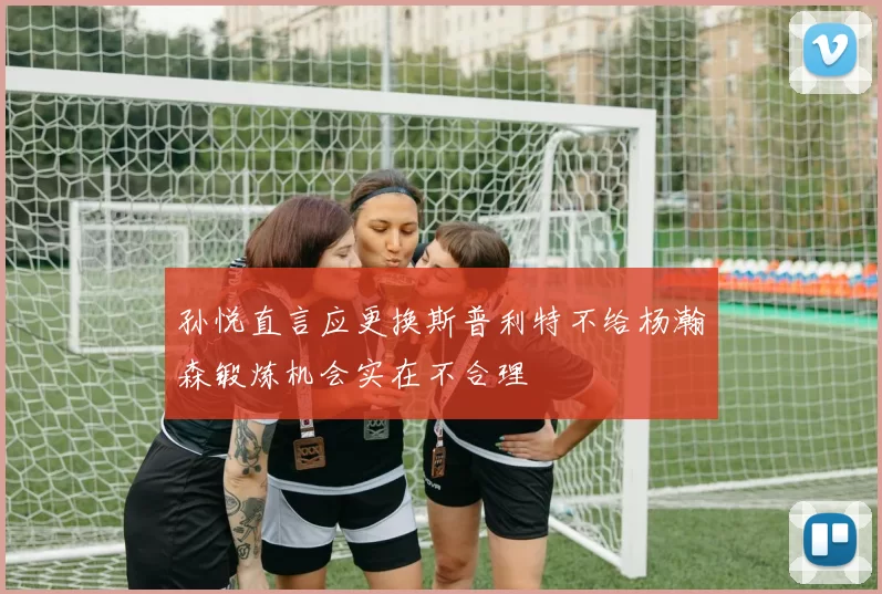 孙悦直言应更换斯普利特不给杨瀚森锻炼机会实在不合理