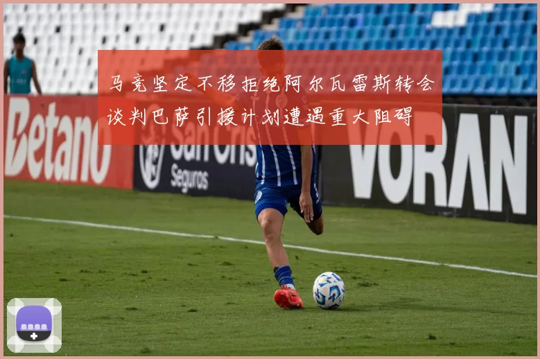 马竞坚定不移拒绝阿尔瓦雷斯转会谈判巴萨引援计划遭遇重大阻碍