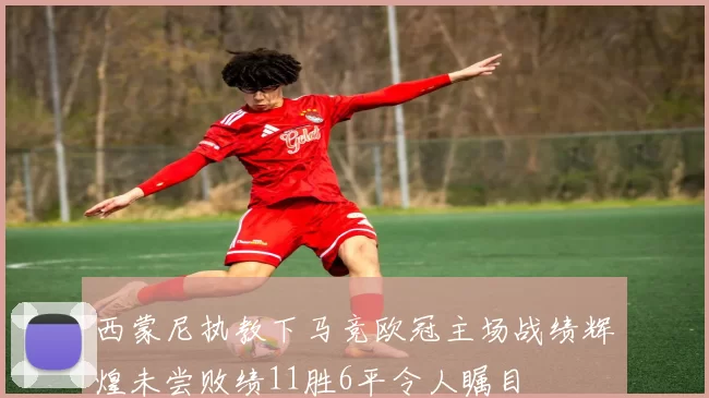 西蒙尼执教下马竞欧冠主场战绩辉煌未尝败绩11胜6平令人瞩目
