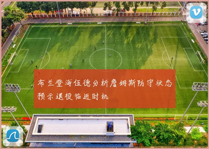 布兰登海伍德分析詹姆斯防守状态预示退役临近时机